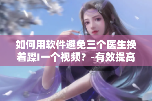 如何用軟件避免三個醫(yī)生換著躁I一個視頻？-有效提高視頻協(xié)同工作效率