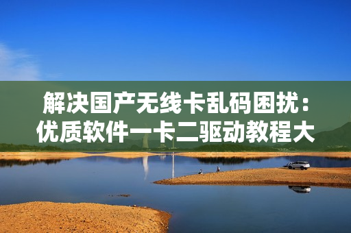 解決國產(chǎn)無線卡亂碼困擾：優(yōu)質(zhì)軟件一卡二驅(qū)動教程大揭秘