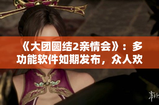 《大團圓結2親情會》：多功能軟件如期發(fā)布，眾人歡喜之余共創(chuàng)多彩人生！