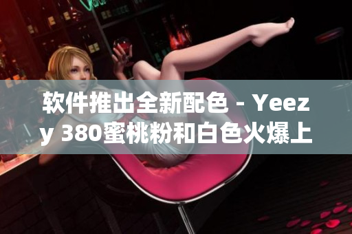軟件推出全新配色 - Yeezy 380蜜桃粉和白色火爆上市