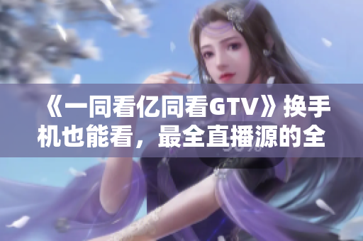 《一同看億同看GTV》換手機也能看，最全直播源的全能軟件