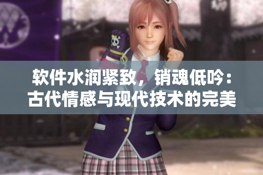 軟件水潤緊致，銷魂低吟：古代情感與現(xiàn)代技術(shù)的完美結(jié)合