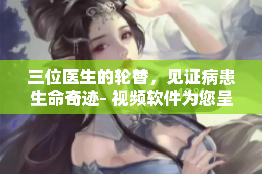 三位醫(yī)生的輪替，見證病患生命奇跡- 視頻軟件為您呈現(xiàn)醫(yī)學體驗！