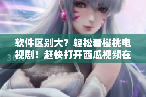 軟件區(qū)別大？輕松看櫻桃電視??！趕快打開(kāi)西瓜視頻在線觀看