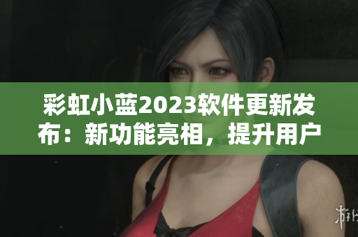 彩虹小藍(lán)2023軟件更新發(fā)布：新功能亮相，提升用戶體驗(yàn)