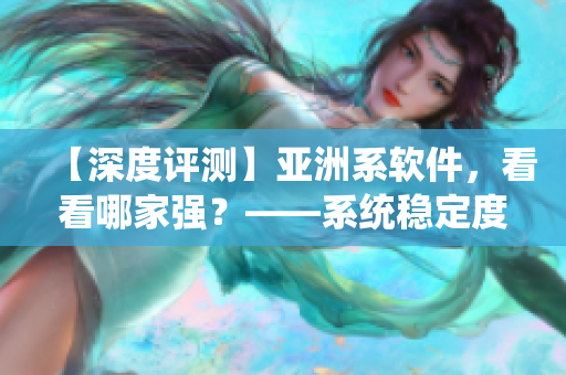 【深度評測】亞洲系軟件，看看哪家強？——系統(tǒng)穩(wěn)定度和功能實用性分析