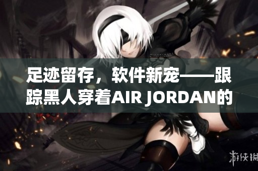 足跡留存，軟件新寵——跟蹤黑人穿著AIR JORDAN的軟件推出