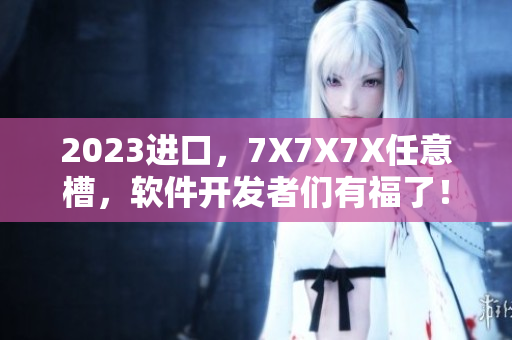2023進口，7X7X7X任意槽，軟件開發(fā)者們有福了！