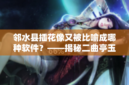 鄰水縣插花像又被比喻成哪種軟件？——揭秘二曲亭玉女峰的軟件之謎！