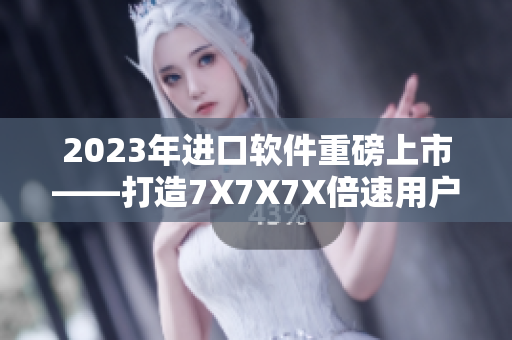 2023年進口軟件重磅上市——打造7X7X7X倍速用戶體驗