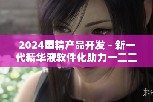 2024國精產(chǎn)品開發(fā) - 新一代精華液軟件化助力一二二線市場增長