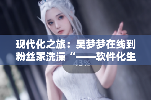現(xiàn)代化之旅：吳夢(mèng)夢(mèng)在線到粉絲家洗澡“——軟件化生活助力明星互動(dòng)”