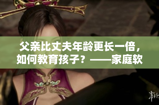 父親比丈夫年齡更長一倍，如何教育孩子？——家庭軟件教育探討
