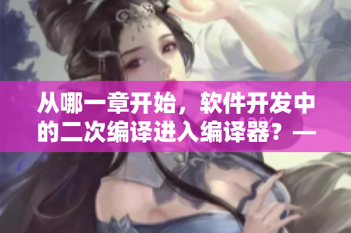 從哪一章開始，軟件開發(fā)中的二次編譯進入編譯器？——探索軟件代碼再造的奧秘