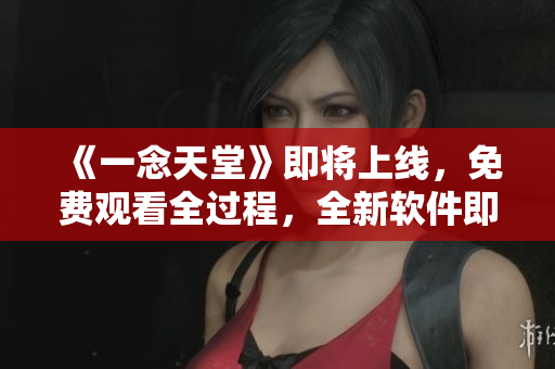 《一念天堂》即將上線，免費觀看全過程，全新軟件即刻下載!