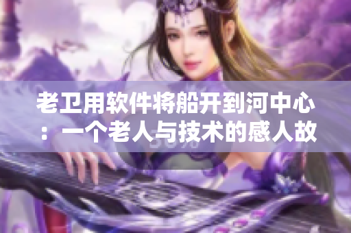 老衛(wèi)用軟件將船開到河中心：一個老人與技術(shù)的感人故事