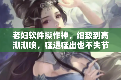 老婦軟件操作神，細致到高潮潮噴，猛進猛出也不失節(jié)奏