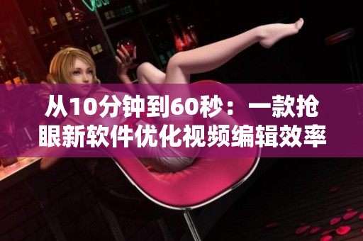 從10分鐘到60秒：一款搶眼新軟件優(yōu)化視頻編輯效率