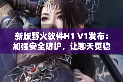 新版野火軟件H1 V1發(fā)布：加強(qiáng)安全防護(hù)，讓聊天更穩(wěn)定與流暢