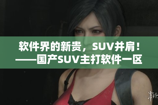 軟件界的新貴，SUV并肩！——國產(chǎn)SUV主打軟件一區(qū)二區(qū)6重磅上線