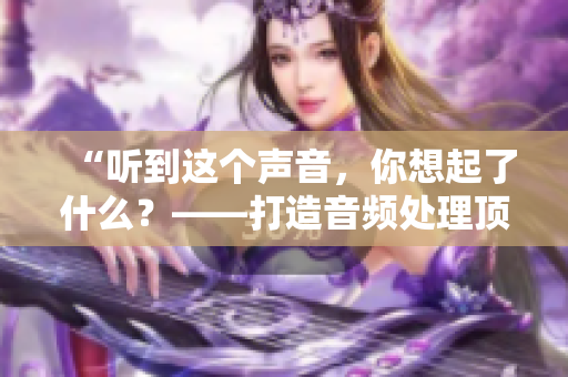 “聽到這個(gè)聲音，你想起了什么？——打造音頻處理頂尖軟件”