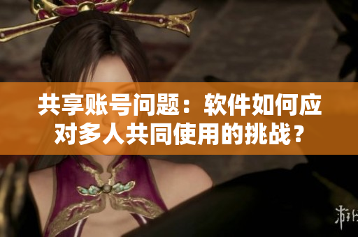 共享賬號問題：軟件如何應對多人共同使用的挑戰(zhàn)？