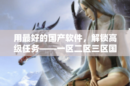 用最好的國(guó)產(chǎn)軟件，解鎖高級(jí)任務(wù)——一區(qū)二區(qū)三區(qū)國(guó)產(chǎn)頂尖軟件匯總