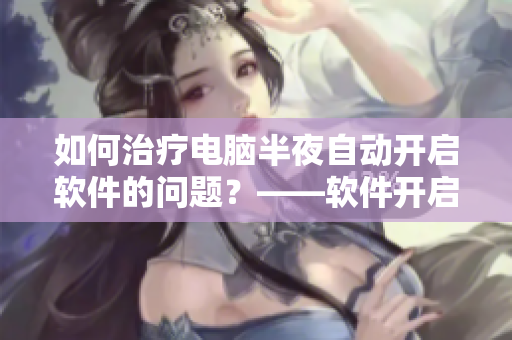 如何治療電腦半夜自動開啟軟件的問題？——軟件開啟問題解決方案