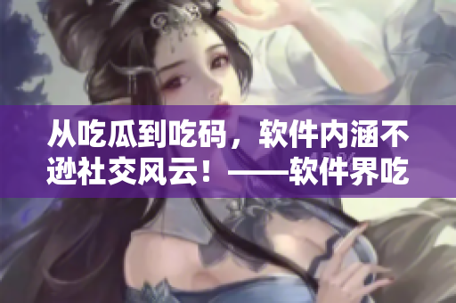 從吃瓜到吃碼，軟件內(nèi)涵不遜社交風(fēng)云！——軟件界吃瓜熱潮始末