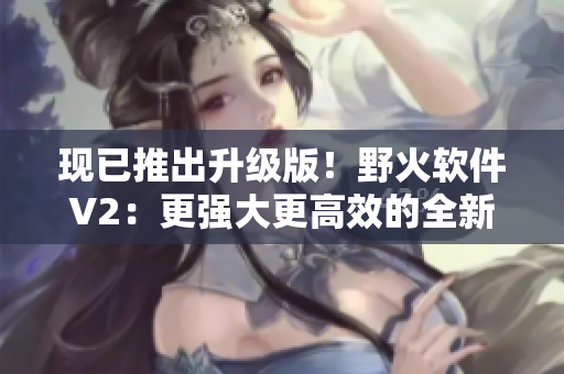現(xiàn)已推出升級(jí)版！野火軟件V2：更強(qiáng)大更高效的全新體驗(yàn)