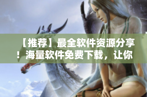 【推薦】最全軟件資源分享！海量軟件免費下載，讓你暢享高效工作體驗！
