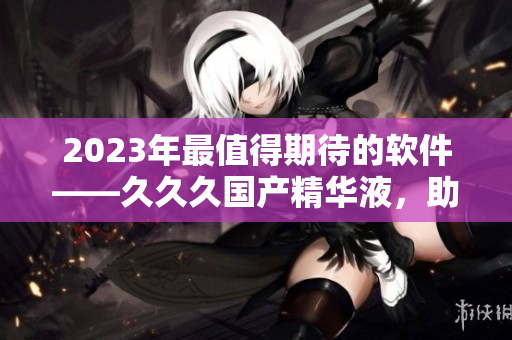 2023年最值得期待的軟件——久久久國產精華液，助你瞬間提升工作效率！