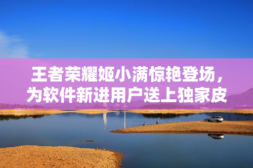 王者榮耀姬小滿驚艷登場(chǎng)，為軟件新進(jìn)用戶送上獨(dú)家皮膚獎(jiǎng)勵(lì)