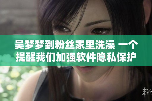 吳夢(mèng)夢(mèng)到粉絲家里洗澡 一個(gè)提醒我們加強(qiáng)軟件隱私保護(hù)的案例