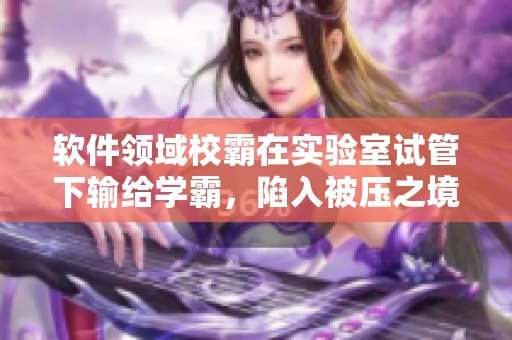 軟件領(lǐng)域校霸在實(shí)驗(yàn)室試管下輸給學(xué)霸，陷入被壓之境