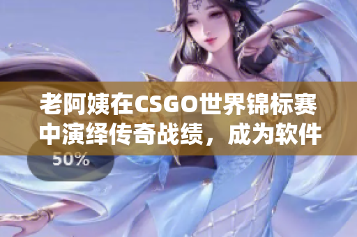 老阿姨在CSGO世界錦標(biāo)賽中演繹傳奇戰(zhàn)績，成為軟件領(lǐng)域另類勵志偶像