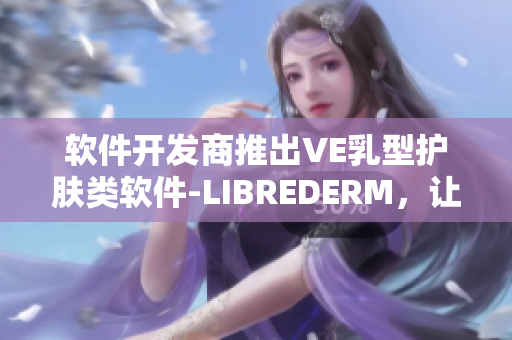 軟件開發(fā)商推出VE乳型護膚類軟件-LIBREDERM，讓肌膚呈現(xiàn)優(yōu)美質(zhì)感