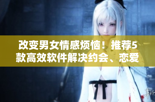 改變男女情感煩惱！推薦5款高效軟件解決約會(huì)、戀愛難題！