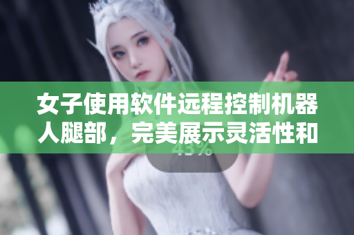 女子使用軟件遠(yuǎn)程控制機器人腿部，完美展示靈活性和耐久性30分鐘