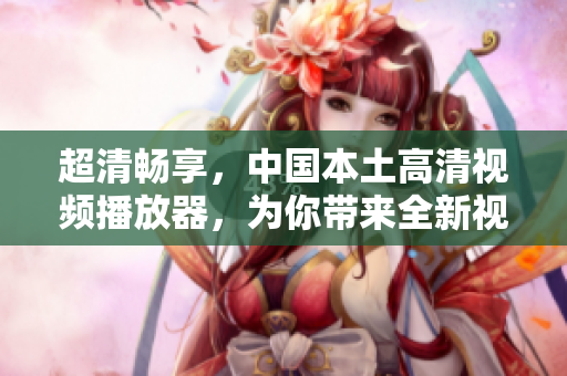 超清暢享，中國本土高清視頻播放器，為你帶來全新視覺感受