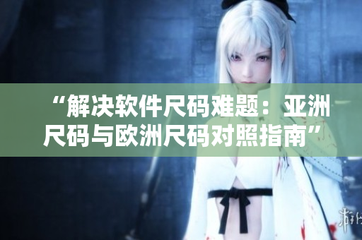 “解決軟件尺碼難題：亞洲尺碼與歐洲尺碼對(duì)照指南”