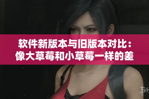 軟件新版本與舊版本對(duì)比：像大草莓和小草莓一樣的差異