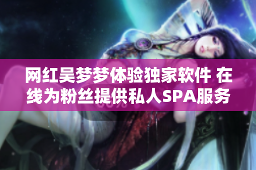 網(wǎng)紅吳夢(mèng)夢(mèng)體驗(yàn)獨(dú)家軟件 在線為粉絲提供私人SPA服務(wù)
