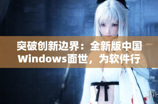 突破創(chuàng)新邊界：全新版中國Windows面世，為軟件行業(yè)注入新活力