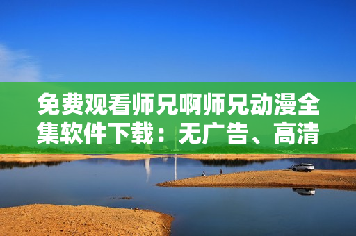 免費觀看師兄啊師兄動漫全集軟件下載：無廣告、高清畫質(zhì)
