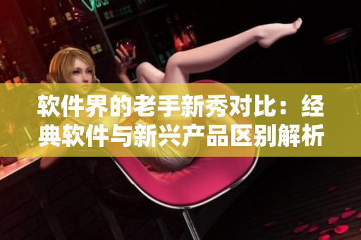 軟件界的老手新秀對比：經(jīng)典軟件與新興產(chǎn)品區(qū)別解析