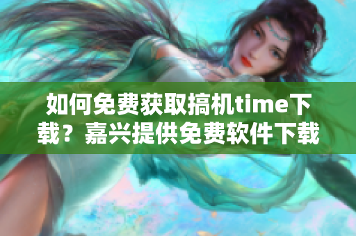 如何免費獲取搞機time下載？嘉興提供免費軟件下載服務(wù)！