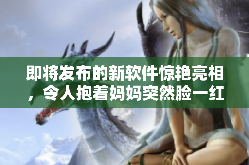 即將發(fā)布的新軟件驚艷亮相，令人抱著媽媽突然臉一紅！