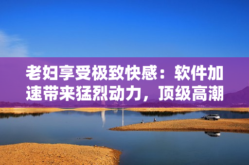 老婦享受極致快感：軟件加速帶來猛烈動力，頂級高潮激情噴涌而出！