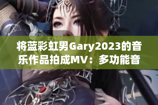 將藍(lán)彩虹男Gary2023的音樂作品拍成MV：多功能音樂制作軟件推薦